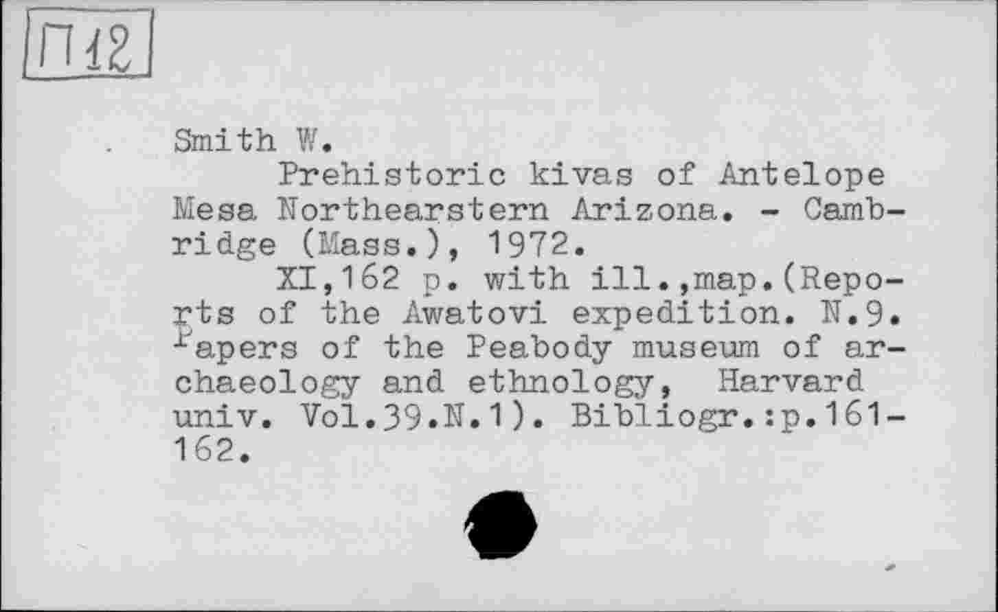 ﻿IZ
Smith W.
Prehistoric kivas of Antelope Mesa Northearstern Arizona. - Cambridge (Mass.), 1972.
XI,162 p. with ill.,map.(Reports of the Awatovi expedition. N.9. rapers of the Peabody museum of archaeology and ethnology, Harvard univ. Vol.39.N.1). Bibliogr.:p.161-162.